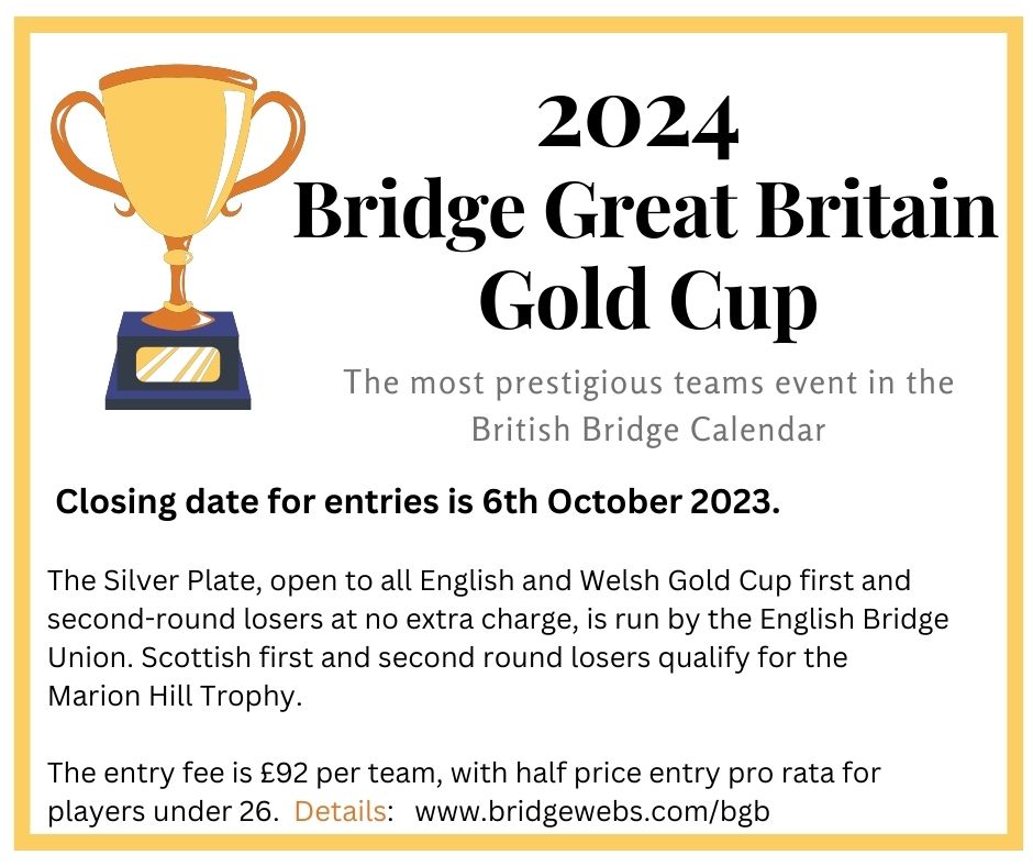 The most prestigious team event in the British Bridge Calendar.   Closing date for entries is the 6th October 2023.  The Silver Plate, open to all English and Welsh Gold Cup first and second round losers at no extra charge, is run by the English Bridge Union. Scottish first and second round losers qualify for the Marion Hill Trophy.   The entry fee is £92 per team, with half-price entry pro-rata for players under 26. Details at BGB website.